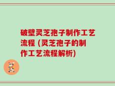 破壁灵芝孢子制作工艺流程 (灵芝孢子的制作工艺流程解析)
