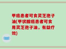 甲癌患者可食灵芝孢子油(甲状腺癌患者可食用灵芝孢子油，有益疗效)