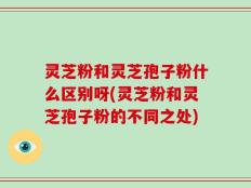 灵芝粉和灵芝孢子粉什么区别呀(灵芝粉和灵芝孢子粉的不同之处)