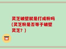 灵芝破壁就是打成粉吗(灵芝粉是否等于破壁灵芝？)