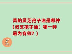真的灵芝孢子油是哪种(灵芝孢子油：哪一种最为有效？)