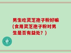 男生吃灵芝孢子粉好嘛(食用灵芝孢子粉对男生是否有益处？)