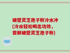破壁灵芝孢子粉冷水冲(冷水轻松喝出功效，尝鲜破壁灵芝孢子粉)