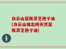 白云山蓝瓶灵芝孢子油(白云山推出纯天然蓝瓶灵芝孢子油)