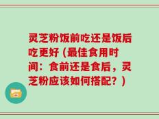 灵芝粉饭前吃还是饭后吃更好 (最佳食用时间：食前还是食后，灵芝粉应该如何搭配？)