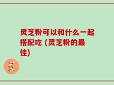 灵芝粉可以和什么一起搭配吃 (灵芝粉的最佳)