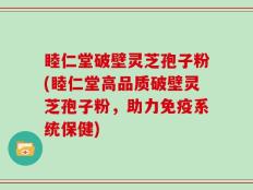 睦仁堂破壁灵芝孢子粉(睦仁堂高品质破壁灵芝孢子粉，助力免疫系统保健)