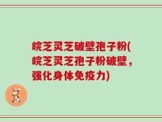 皖芝灵芝破壁孢子粉(皖芝灵芝孢子粉破壁，强化身体免疫力)