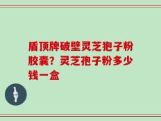 盾顶牌破壁灵芝狍子粉胶囊？灵芝孢子粉多少钱一盒