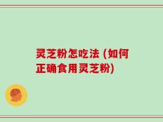 灵芝粉怎吃法 (如何正确食用灵芝粉)