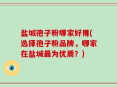 盐城孢子粉哪家好用(选择孢子粉品牌，哪家在盐城最为优质？)