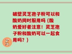 破壁灵芝孢子粉可以和酸奶同时服用吗 (酸奶爱好者注意！灵芝孢子粉和酸奶可以一起食用吗？)