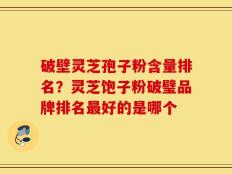 破壁灵芝孢子粉含量排名？灵芝饱子粉破璧品牌排名最好的是哪个