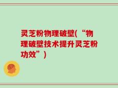 灵芝粉物理破壁(“物理破壁技术提升灵芝粉功效”)