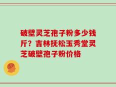 破壁灵芝孢子粉多少钱斤？吉林抚松玉秀堂灵芝破壁孢子粉价格