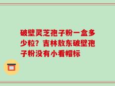 破壁灵芝孢子粉一盒多少粒？吉林敖东破壁孢子粉没有小看帽标