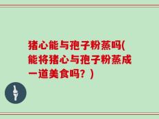 猪心能与孢子粉蒸吗(能将猪心与孢子粉蒸成一道美食吗？)