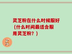 灵芝粉在什么时候服好 (什么时间最适合服用灵芝粉？)
