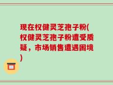 现在权健灵芝孢子粉(权健灵芝孢子粉遭受质疑，市场销售遭遇困境)