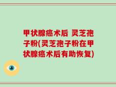 甲状腺癌术后 灵芝孢子粉(灵芝孢子粉在甲状腺癌术后有助恢复)