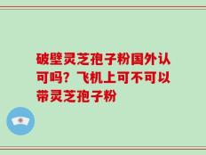 破壁灵芝孢子粉国外认可吗？飞机上可不可以带灵芝孢子粉