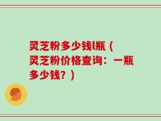 灵芝粉多少钱l瓶 (灵芝粉价格查询：一瓶多少钱？)