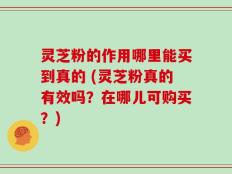 灵芝粉的作用哪里能买到真的 (灵芝粉真的有效吗？在哪儿可购买？)
