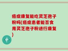 癌症康复能吃灵芝孢子粉吗(癌症患者能否食用灵芝孢子粉进行康复)