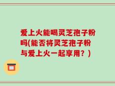 爱上火能喝灵芝孢子粉吗(能否将灵芝孢子粉与爱上火一起享用？)