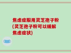 焦虑症服用灵芝孢子粉(灵芝孢子粉可以缓解焦虑症状)