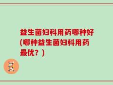 益生菌妇科用药哪种好(哪种益生菌妇科用药最优？)