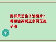 百样灵芝孢子油图片？哪里能买到正宗灵芝孢子油