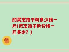 的灵芝孢子粉多少钱一斤(灵芝孢子粉价格一斤多少？)