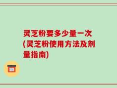 灵芝粉要多少量一次 (灵芝粉使用方法及剂量指南)