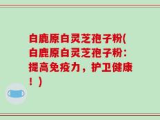 白鹿原白灵芝孢子粉(白鹿原白灵芝孢子粉：提高免疫力，护卫健康！)