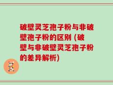 破壁灵芝孢子粉与非破壁孢子粉的区别 (破壁与非破壁灵芝孢子粉的差异解析)