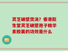 灵芝破壁煲汤？香港懿生堂灵芝破壁孢子精华素胶囊的功效是什么