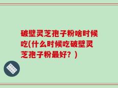 破壁灵芝孢子粉啥时候吃(什么时候吃破壁灵芝孢子粉最好？)