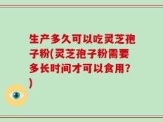 生产多久可以吃灵芝孢子粉(灵芝孢子粉需要多长时间才可以食用？)
