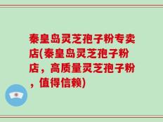 秦皇岛灵芝孢子粉专卖店(秦皇岛灵芝孢子粉店，高质量灵芝孢子粉，值得信赖)