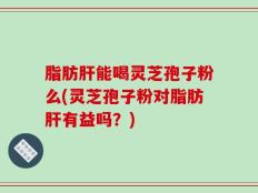 脂肪肝能喝灵芝孢子粉么(灵芝孢子粉对脂肪肝有益吗？)