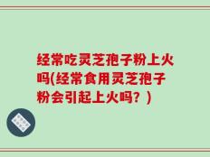 经常吃灵芝孢子粉上火吗(经常食用灵芝孢子粉会引起上火吗？)