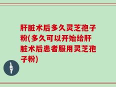 肝脏术后多久灵芝孢子粉(多久可以开始给肝脏术后患者服用灵芝孢子粉)