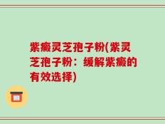 紫癜灵芝孢子粉(紫灵芝孢子粉：缓解紫癜的有效选择)