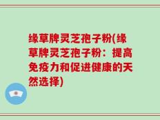 缘草牌灵芝孢子粉(缘草牌灵芝孢子粉：提高免疫力和促进健康的天然选择)