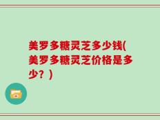 美罗多糖灵芝多少钱(美罗多糖灵芝价格是多少？)