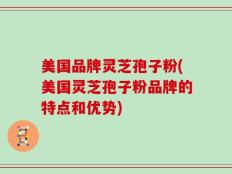美国品牌灵芝孢子粉(美国灵芝孢子粉品牌的特点和优势)