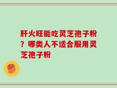 肝火旺能吃灵芝孢子粉？哪类人不适合服用灵芝孢子粉