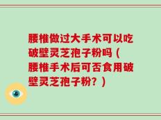 腰椎做过大手术可以吃破壁灵芝孢子粉吗 (腰椎手术后可否食用破壁灵芝孢子粉？)
