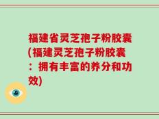 福建省灵芝孢子粉胶囊(福建灵芝孢子粉胶囊：拥有丰富的养分和功效)